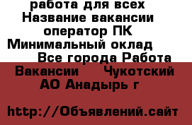 работа для всех › Название вакансии ­ оператор ПК › Минимальный оклад ­ 15 000 - Все города Работа » Вакансии   . Чукотский АО,Анадырь г.